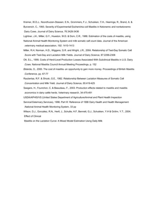 Kremer, W.D.J., Noordhuizen-Stassen, E.N., Grommers, F.J., Schukken, Y.H., Heeringa, R., Brand, A. &
Burvenich, C., 1993. Severity of Experimental Escherichia coli Mastitis in Ketonemic and nonketonemic
Dairy Cows. Journal of Dairy Science, 76:3428-3436
Lightner, J.K., Miller, G.Y., Hueston, W.D. & Dorn, C.R., 1988. Estimation of the costs of mastitis, using
National Animal Health Monitoring System and milk somatic cell count data. Journal of the American
veterinary medical association, 192: 1410-1413.
Miller, R.H, Norman, H.D., Wiggans, G.R. and Wright, J.R., 2004. Relationship of Test-Day Somatic Cell
Score with Test-Day and Lactation Milk Yields. Journal of Dairy Science, 87:2299-2306.
Ott, S.L., 1999. Costs of Herd-Level Production Losses Associated With Subclinical Mastitis in U.S. Dairy
Cows. National Mastitis Council Annual Meeting Proceedings, p. 152.
Østerås, O., 2000. The cost of mastitis- an opportunity to gain more money. Proceedings of British Mastitis
Conference, pp. 67-77.
Raubertas, R.F. & Shook, G.E., 1982. Relationship Between Lactation Measures of Somatic Cell
Concentration and Milk Yield. Journal of Dairy Science, 65:419-425.
Seegers, H., Fourichon, C. & Beaudeau, F., 2003. Production effects related to mastitis and mastitis
economics in dairy cattle herds. Veterinary research, 34:475-491.
USDA/APHIS/VS (United States Department of Agriculture/Animal and Plant Health Inspection
Service/Veterinary Services), 1996. Part III: Reference of 1996 Dairy Health and Health Management
National Animal Health Monitoring System, 33 pp.
Wilson, D.J., González, R.N., Hertl, J., Schulte, H.F, Bennett, G.J., Schukken, Y.H & Gröhn, Y.T., 2004.
Effect of Clinical
Mastitis on the Lactation Curve: A Mixed Model Estimation Using Daily Milk
 