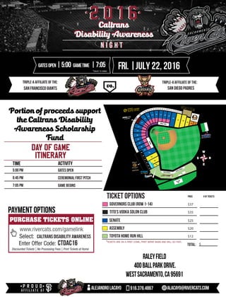 *TICKETS ARE ON A FIRST COME, FIRST SERVE BASIS AND WILL GO FAST.
triple-A affiliate of the: triple-A affiliate of the:
2 0 1 62 0 1 6
DAY OF GAME
ITINERARY
Time Activity
5:00 pm
6:45 pm
7:05 pm
Gates Open
Ceremonial first pitch
game begins
TICKET OPTIONS
$total:
price # of tickets
fri. |july 22, 2016GATESOPEN|5:00 gametime |7:05
*SUBJECT TO CHANGE
rALEYFIELD
400BALLPARKDRIVE.
wESTSACRAMENTO,ca95691
alejandrolacayo 916.376.4867 alacayo@rivercats.com
$37
PURCHASE TICKETS ONLINE
www.rivercats.com/gamelink
Select:
Enter Offer Code:
Discounted Tickets | No Processing Fees | Print Tickets at Home
caltrans disability awareness
ctdac16
PAYMENT OPTIONS
Caltrans
Disability Awareness
Caltrans
Disability Awareness
Senate
Assembly
Toyota Home Run Hill
Governors Club (row 1-14)
Tito’s Vodka Solon Club $35
$25
$20
$12
n i g h tn i g h t
Portion of proceeds support
the Caltrans Disability
Awareness Scholarship
Fund
San Francisco Giants san diego padres
 