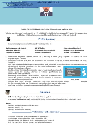 TARGETING SENIOR LEVEL ASSIGNMENTS: Senior QA/QC Engineer - Civil
Offering over 20 years of experience with An ISO 9001 2008 Certified Main Contractors and EPC across UAE, Kuwait, Qatar
and India in Oil & Gas, Petrochemical and Energy (Substations and 400kV Grid Stations)
_____________________________Profile Summary_________________________
• Result-oriented professional with rich and versatile expertise in:
Quality Assurance & Control
Inspection & Testing
Project Management
QA/QC Audits
Reporting & Documentation
Resource Management
International Standards
Subcontractor Management
Process Enhancement
• International Registered Certified Auditor (IRCA) working as Senior QA/QC Engineer - Civil with Al Hassan
Engineering Abu Dhabi LLC
• Hands-on experience in carrying out various tests and inspection for various processes and checking the quality
standards
• Rich experience in understanding project scope of work, participating in technical discussion and advising on selection
of equipment; ensuring compliance with the prescribed company, clients,
standards & statutory regulations
• Proficient in developing and implementing stage-by-stage quality assurance &
control system for ensuring adherence to technical specifications and
International codes & standards
• Conducting various internal & external audits / inspections of raw materials to
ensure that quality of incoming products & finished goods are in compliance
with pre-set technical specifications
• Liaising with clients, architects, consultants, contractors, sub-contractors& external agencies
for determining technical specifications, approvals and obtaining statutory clearances
• Analytical, meticulous and quality-oriented professional with an eye for detail
__________________Education______________________________
• B. Tech. Civil Engineering from Techno Global University, India
• Diploma in Civil Engineering from Board of Technical Education, Tamil Nadu State Govt. India in 1991-1994
Others:
• Diploma in Computer Application - MS-Office
• Diploma in Auto CAD
• Diploma in Typewriting (English)
________________________Professional Enhancements _________________________________
• Approved Third party Inspector by Kuwait Oil Corporation
• Approved QC Inspector by ADCO, GASCO, Abu Dhabi, UAE
• Member of American Society of Quality (Membership No.65213789).
• UAE, Qatar & Kuwait Driving Licenses (Four wheel Light motors)
Mobile: +971-559814015 (UAE)
+91-9952572337 (India)
E-Mail: sun2wins@gmail.com
ALAGUSUNDARAM PPermanent Address:
Al Hassan Engineering Abudhabi LLC,
P.O. Box 47943, Abu Dhabi, United
Arab Emirates
 