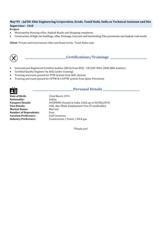 May’95 – Jul’00: Elite Engineering Corporation, Erode, Tamil Nadu, India as Technical Assistant and Site
Supervisor - Civil
Project:
• Municipality Housing villas, Asphalt Roads and shopping complexes
• Construction of High rise buildings, villas, Drainage, Concrete and Interlocking Tiles pavements and Asphalt road works
Client: Private and Government villas and Road works- Tamil Nadu state
_____________________________Certifications/Trainings __________________________
• International Registered Certified Auditor (IRCA) from BVQ – UK (ISO 9001-2008 QMS Auditor)
• Certified Quality Engineer by ASQ (under training)
• Training and exam passed for PTW System from KOC, Kuwait
• Training and exam passed for CPTW & e-CPTW system from Qatar Petroleum
_____________________________Personal Details __________________________
Date of Birth: 22nd March 1974
Nationality: Indian
Passport Details: H4589005 (Issued at India, Valid up to 04/08/2019)
Visa Details: UAE, Abu Dhabi Employment Visa (Transferable)
Marital Status: Married
Number of Dependents: Four
Location Preference: Gulf Countries
Industry Preference: Construction / Power / Oil & gas
*Thank you*
 