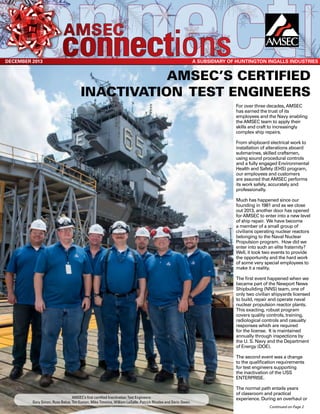 For over three decades, AMSEC
has earned the trust of its
employees and the Navy enabling
the AMSEC team to apply their
skills and craft to increasingly
complex ship repairs.
From shipboard electrical work to
installation of alterations aboard
submarines, skilled craftsmen,
using sound procedural controls
and a fully engaged Environmental
Health and Safety (EHS) program,
our employees and customers
are assured that AMSEC performs
its work safely, accurately and
professionally.
Much has happened since our
founding in 1981 and as we close
out 2013, another door has opened
for AMSEC to enter into a new level
of ship repair. We have become
a member of a small group of
civilians operating nuclear reactors
belonging to the Naval Nuclear
Propulsion program. How did we
enter into such an elite fraternity?
Well, it took two events to provide
the opportunity and the hard work
of some very special employees to
make it a reality.
The first event happened when we
became part of the Newport News
Shipbuilding (NNS) team, one of
only two civilian shipyards licensed
to build, repair and operate naval
nuclear propulsion reactor plants.
This exacting, robust program
covers quality controls, training,
radiological controls and casualty
responses which are required
for the license. It is maintained
annually through inspections by
the U. S. Navy and the Department
of Energy (DOE).
The second event was a change
to the qualification requirements
for test engineers supporting
the inactivation of the USS
ENTERPRISE.
The normal path entails years
of classroom and practical
experience. During an overhaul or
DECEMBER 2013
amsec
connectionsA Subsidiary of Huntington Ingalls industries
Continued on Page 2
AMSEC’s certified
inactivation test engineers
AMSEC’s first certified Inactivation Test Engineers:
Gary Simon, Russ Belue, Tim Euman, Mike Timmins, William LaSalle, Patrick Rhodes and Deric Owen.
 