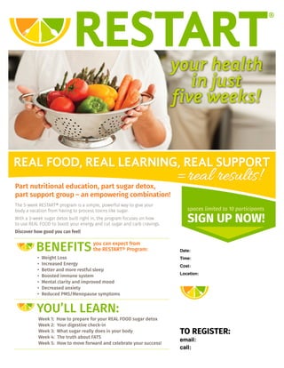 your health
in just
five weeks!
REAL FOOD, REAL LEARNING, REAL SUPPORT
=real results!
YOU’LL LEARN:
Week 1: How to prepare for your REAL FOOD sugar detox
Week 2: Your digestive check-in
Week 3: What sugar really does in your body
Week 4: The truth about FATS
Week 5: How to move forward and celebrate your success!
Part nutritional education, part sugar detox,
part support group – an empowering combination!
The 5-week RESTART® program is a simple, powerful way to give your
body a vacation from having to process toxins like sugar.
With a 3-week sugar detox built right in, the program focuses on how
to use REAL FOOD to boost your energy and cut sugar and carb cravings.
Discover how good you can feel!
spaces limited to 10 participants
SIGN UP NOW!
Date:
Time:
Cost:
Location:
TO REGISTER:
email:
call:
BENEFITS
• Weight Loss
• Increased Energy
• Better and more restful sleep
• Boosted immune system
• Mental clarity and improved mood
• Decreased anxiety
• Reduced PMS/Menopause symptoms
you can expect from
the RESTART® Program: Starting January 7th
$169 includes cookbook plus..
925-548-3377
6:30pm
Teleconference
www.restore-nutrition.com
Host a class and get your
enrollment free!
Get a accountability partner to join,
get your enrollment for half price!
karie@karieploeger.com
 