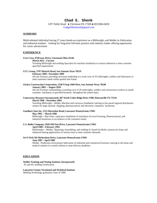 Chad E. Shenk
1297 Noble Road  Christiana PA 17509  (832)966-6650
GadgetShenksmf@gmail.com
SUMMARY
Multi-talented individual having 27 years hands-on experience as a Millwright, and Welder in Fabrication
and industrial markets. looking for long-term full-time position with industry leader offering opportunity
for career advancement
EXPERIENCE
Core Crew, 9740 near Drive, Cincinnati Ohio 45246
March 2015 - Current
Traveling Millwright and welding Specialist for machine installation to various industries to meet customer
specified requirements.
CCC Group, 5797 Dietrich Road, San Antonio Texas 78219
February 2005– November 2009
Job site foreman, providing necessary leadership to a work crew of 35 millwrights, welders and fabricators to
meet customers needs within quoted time frame.
Zachry Construction Corporation, 2330 N loop 1604 West, San Antonio Texas 78248
January 2003 – August 2010
Job site Foreman commanding a traveling crew of 20 millwrights, welders and construction workers to install
customer machinery at specified locations throughout the united states.
Contractors Resource Incorporated, 407 North Cedar Ridge Drive #300, Duncanville TX 75116
March 1998 – December 2003
Traveling Millwright – Welder, Machine and conveyor installation catering to fast paced regional distribution
centers for large national shipping, pharmaceutical, and electronic commerce businesses
Goodhart Sons Inc, 2515 Horseshoe Road, Lancaster Pennsylvania 17601
May 1993 – March 1998
Millwright – Pipe Fitter, rapid pace installation of machinery for local Farming, Pharmaceutical, and
industrial businesses in accordance to the customers needs.
U.S. Boiler Company, 2920 Old Tree Drive, Lancaster Pennsylvania 17603
April 1989 – February 1993
Boilermaker – Welder, Repairing, Assembling, and welding of closed Vat Boiler systems for home and
industrial heating applications of various sizes to meet customer demands.
Sci O Tech 501 Richardson Drive, Lancaster Pennsylvania 17603
June 1987 – April 1989
Welder, Production environment fabrication of industrial and commercial furniture catering to the home and
medical markets in a timely fashion to meet delivery deadlines.
EDUCATION
Welder Training and Testing Institute, Incorporated
3G and 4G welding Certification
Lancaster County Vocational and Technical Institute
Welding Technology graduation class of 1988
 