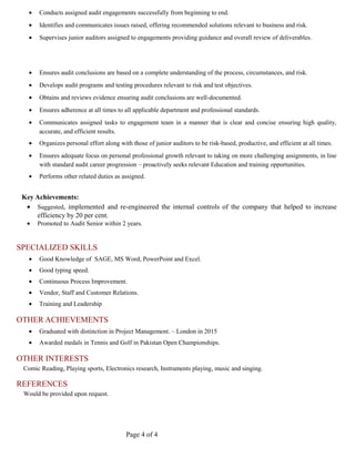 • Conducts assigned audit engagements successfully from beginning to end.
• Identifies and communicates issues raised, offering recommended solutions relevant to business and risk.
• Supervises junior auditors assigned to engagements providing guidance and overall review of deliverables.
• Ensures audit conclusions are based on a complete understanding of the process, circumstances, and risk.
• Develops audit programs and testing procedures relevant to risk and test objectives.
• Obtains and reviews evidence ensuring audit conclusions are well-documented.
• Ensures adherence at all times to all applicable department and professional standards.
• Communicates assigned tasks to engagement team in a manner that is clear and concise ensuring high quality,
accurate, and efficient results.
• Organizes personal effort along with those of junior auditors to be risk-based, productive, and efficient at all times.
• Ensures adequate focus on personal professional growth relevant to taking on more challenging assignments, in line
with standard audit career progression – proactively seeks relevant Education and training opportunities.
• Performs other related duties as assigned.
Key Achievements:
• Suggested, implemented and re-engineered the internal controls of the company that helped to increase
efficiency by 20 per cent.
• Promoted to Audit Senior within 2 years.
SPECIALIZED SKILLS
• Good Knowledge of SAGE, MS Word, PowerPoint and Excel.
• Good typing speed.
• Continuous Process Improvement.
• Vendor, Staff and Customer Relations.
• Training and Leadership
OTHER ACHIEVEMENTS
• Graduated with distinction in Project Management. – London in 2015
• Awarded medals in Tennis and Golf in Pakistan Open Championships.
OTHER INTERESTS
Comic Reading, Playing sports, Electronics research, Instruments playing, music and singing.
REFERENCES
Would be provided upon request.
Page 4 of 4
 