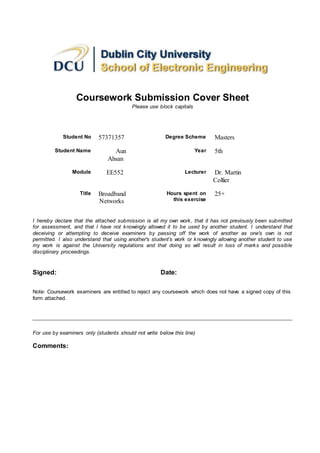 Coursework Submission Cover Sheet
Please use block capitals
Student No 57371357 Degree Scheme Masters
Student Name Aun
Ahsan
Year 5th
Module EE552 Lecturer Dr. Martin
Collier
Title Broadband
Networks
Hours spent on
this exercise
25+
I hereby declare that the attached submission is all my own work, that it has not previously been submitted
for assessment, and that I have not knowingly allowed it to be used by another student. I understand that
deceiving or attempting to deceive examiners by passing off the work of another as one's own is not
permitted. I also understand that using another's student’s work or knowingly allowing another student to use
my work is against the University regulations and that doing so will result in loss of marks and possible
disciplinary proceedings.
Signed: Date:
Note: Coursework examiners are entitled to reject any coursework which does not have a signed copy of this
form attached.
For use by examiners only (students should not write below this line)
Comments:
 