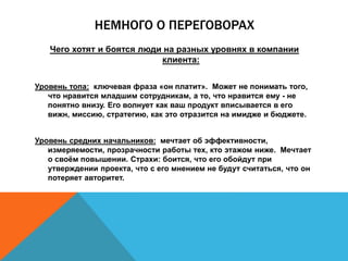 НЕМНОГО О ПЕРЕГОВОРАХ
Чего хотят и боятся люди на разных уровнях в компании
клиента:
Уровень топа: ключевая фраза «он платит». Может не понимать того,
что нравится младшим сотрудникам, а то, что нравится ему - не
понятно внизу. Его волнует как ваш продукт вписывается в его
вижн, миссию, стратегию, как это отразится на имидже и бюджете.
Уровень средних начальников: мечтает об эффективности,
измеряемости, прозрачности работы тех, кто этажом ниже. Мечтает
о своём повышении. Страхи: боится, что его обойдут при
утверждении проекта, что с его мнением не будут считаться, что он
потеряет авторитет.
 
