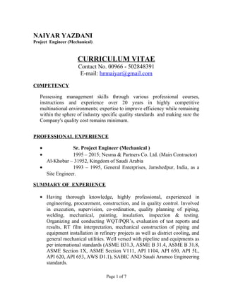 NAIYAR YAZDANI
Project Engineer (Mechanical)
CURRICULUM VITAE
Contact No. 00966 - 502848391
E-mail: hmnaiyar@gmail.com
C0MPETENCY
Possessing management skills through various professional courses,
instructions and experience over 20 years in highly competitive
multinational environments; expertise to improve efficiency while remaining
within the sphere of industry specific quality standards and making sure the
Company's quality cost remains minimum.
PROFESSIONAL EXPERIENCE
• Sr. Project Engineer (Mechanical )
• 1995 – 2015; Nesma & Partners Co. Ltd. (Main Contractor)
Al-Khobar – 31952, Kingdom of Saudi Arabia
• 1993 – 1995, General Enterprises, Jamshedpur, India, as a
Site Engineer.
SUMMARY OF EXPERIENCE
• Having thorough knowledge, highly professional, experienced in
engineering, procurement, construction, and in quality control. Involved
in execution, supervision, co-ordination, quality planning of piping,
welding, mechanical, painting, insulation, inspection & testing.
Organizing and conducting WQT/PQR’s, evaluation of test reports and
results, RT film interpretation, mechanical construction of piping and
equipment installation in refinery projects as well as district cooling, and
general mechanical utilities. Well versed with pipeline and equipments as
per international standards (ASME B31.3, ASME B 31.4, ASME B 31.8,
ASME Section 1X, ASME Section V111, API 1104, API 650, API 5L,
API 620, API 653, AWS D1.1), SABIC AND Saudi Aramco Engineering
standards.
Page 1 of 7
 