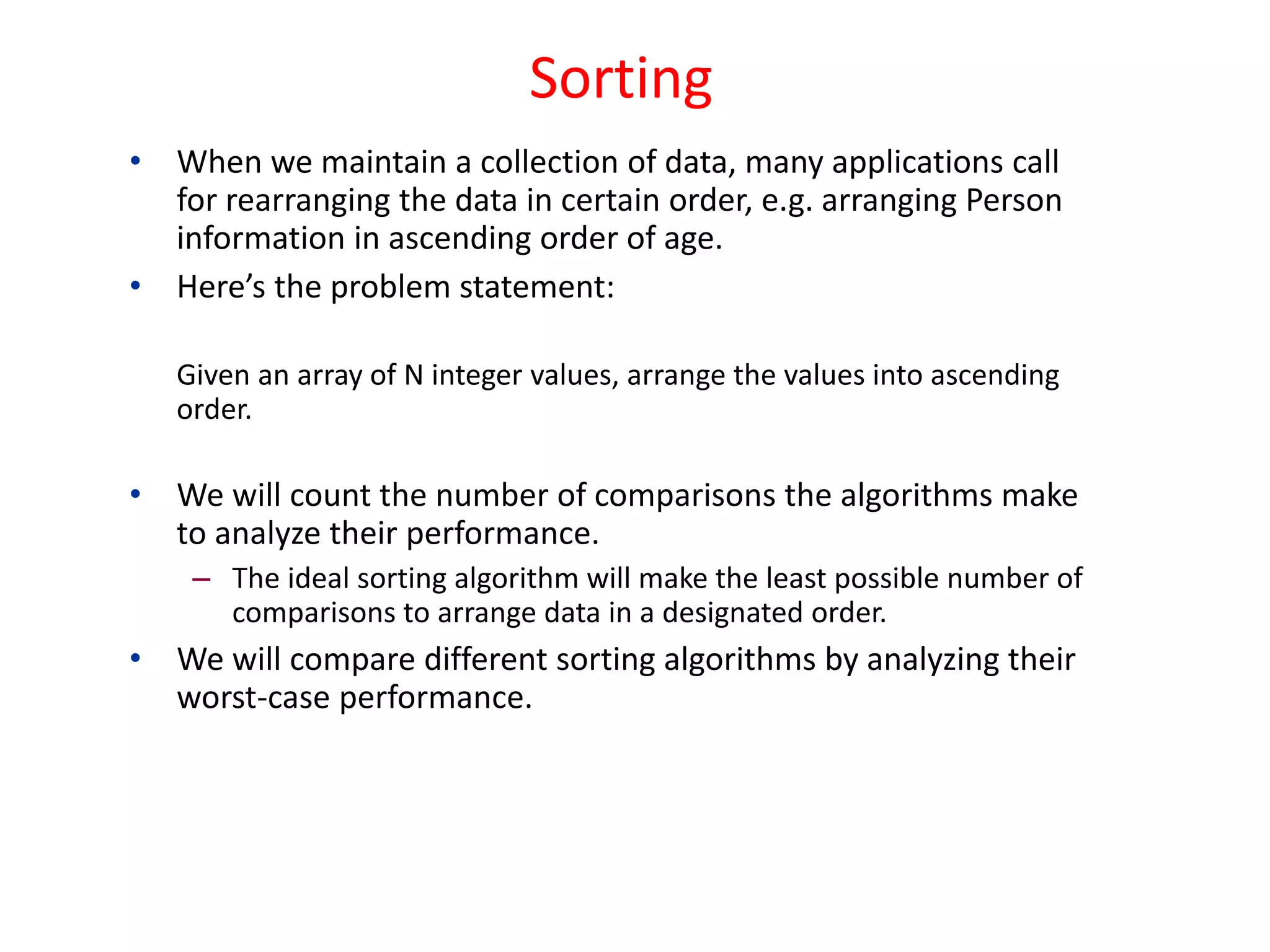 • When we maintain a collection of data, many applications call
for rearranging the data in certain order, e.g. arranging Person
information in ascending order of age.
• Here’s the problem statement:
Given an array of N integer values, arrange the values into ascending
order.
• We will count the number of comparisons the algorithms make
to analyze their performance.
– The ideal sorting algorithm will make the least possible number of
comparisons to arrange data in a designated order.
• We will compare different sorting algorithms by analyzing their
worst-case performance.
Sorting
 