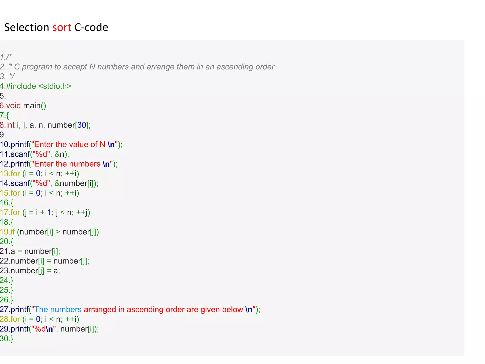 1./*
2. * C program to accept N numbers and arrange them in an ascending order
3. */
4.#include <stdio.h>
5.
6.void main()
7.{
8.int i, j, a, n, number[30];
9.
10.printf("Enter the value of N n");
11.scanf("%d", &n);
12.printf("Enter the numbers n");
13.for (i = 0; i < n; ++i)
14.scanf("%d", &number[i]);
15.for (i = 0; i < n; ++i)
16.{
17.for (j = i + 1; j < n; ++j)
18.{
19.if (number[i] > number[j])
20.{
21.a = number[i];
22.number[i] = number[j];
23.number[j] = a;
24.}
25.}
26.}
27.printf("The numbers arranged in ascending order are given below n");
28.for (i = 0; i < n; ++i)
29.printf("%dn", number[i]);
30.}
Selection sort C-code
 