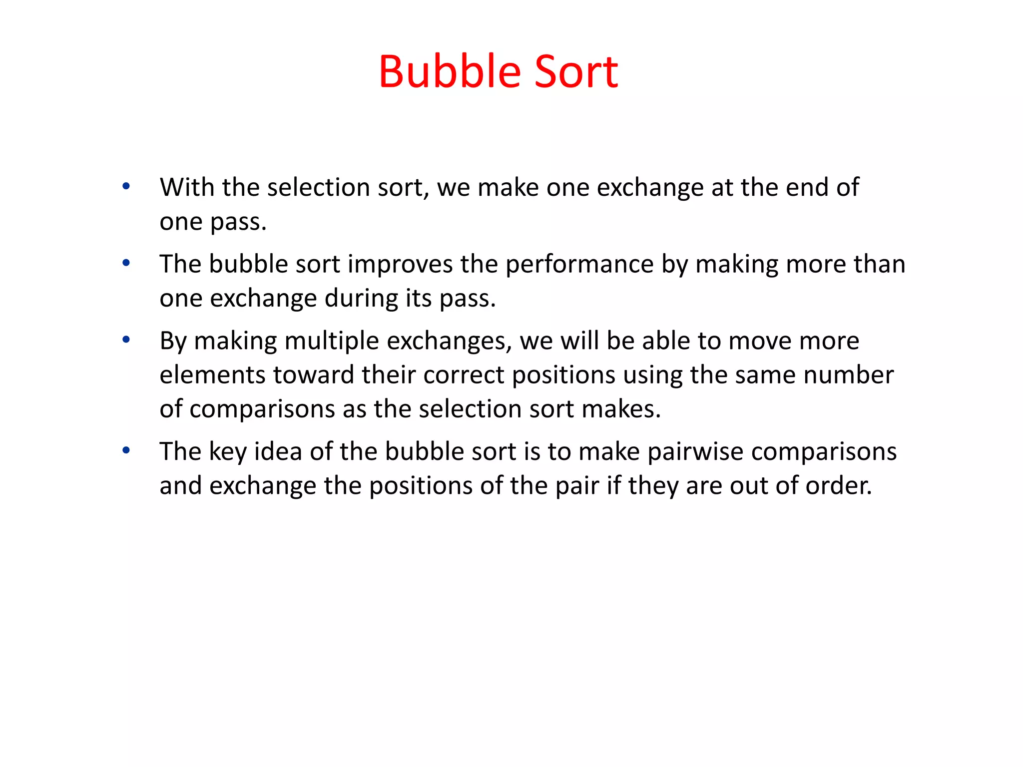 Bubble Sort
• With the selection sort, we make one exchange at the end of
one pass.
• The bubble sort improves the performance by making more than
one exchange during its pass.
• By making multiple exchanges, we will be able to move more
elements toward their correct positions using the same number
of comparisons as the selection sort makes.
• The key idea of the bubble sort is to make pairwise comparisons
and exchange the positions of the pair if they are out of order.
 