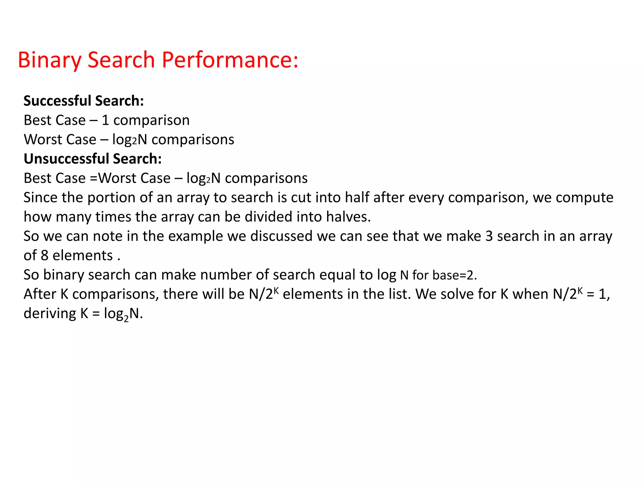 Binary Search Performance:
Successful Search:
Best Case – 1 comparison
Worst Case – log2N comparisons
Unsuccessful Search:
Best Case =Worst Case – log2N comparisons
Since the portion of an array to search is cut into half after every comparison, we compute
how many times the array can be divided into halves.
So we can note in the example we discussed we can see that we make 3 search in an array
of 8 elements .
So binary search can make number of search equal to log N for base=2.
After K comparisons, there will be N/2K elements in the list. We solve for K when N/2K = 1,
deriving K = log2N.
 