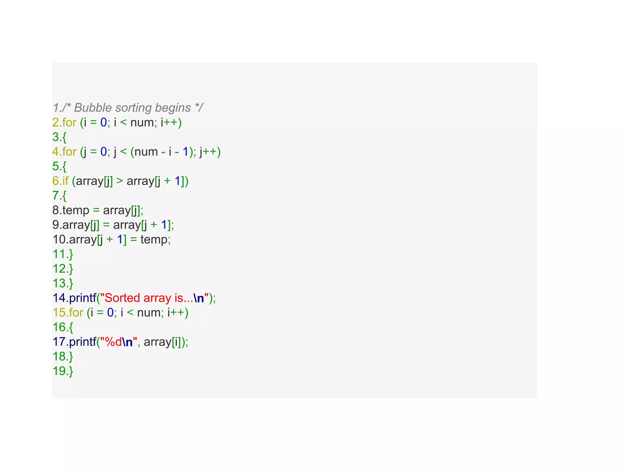 1./* Bubble sorting begins */
2.for (i = 0; i < num; i++)
3.{
4.for (j = 0; j < (num - i - 1); j++)
5.{
6.if (array[j] > array[j + 1])
7.{
8.temp = array[j];
9.array[j] = array[j + 1];
10.array[j + 1] = temp;
11.}
12.}
13.}
14.printf("Sorted array is...n");
15.for (i = 0; i < num; i++)
16.{
17.printf("%dn", array[i]);
18.}
19.}
 