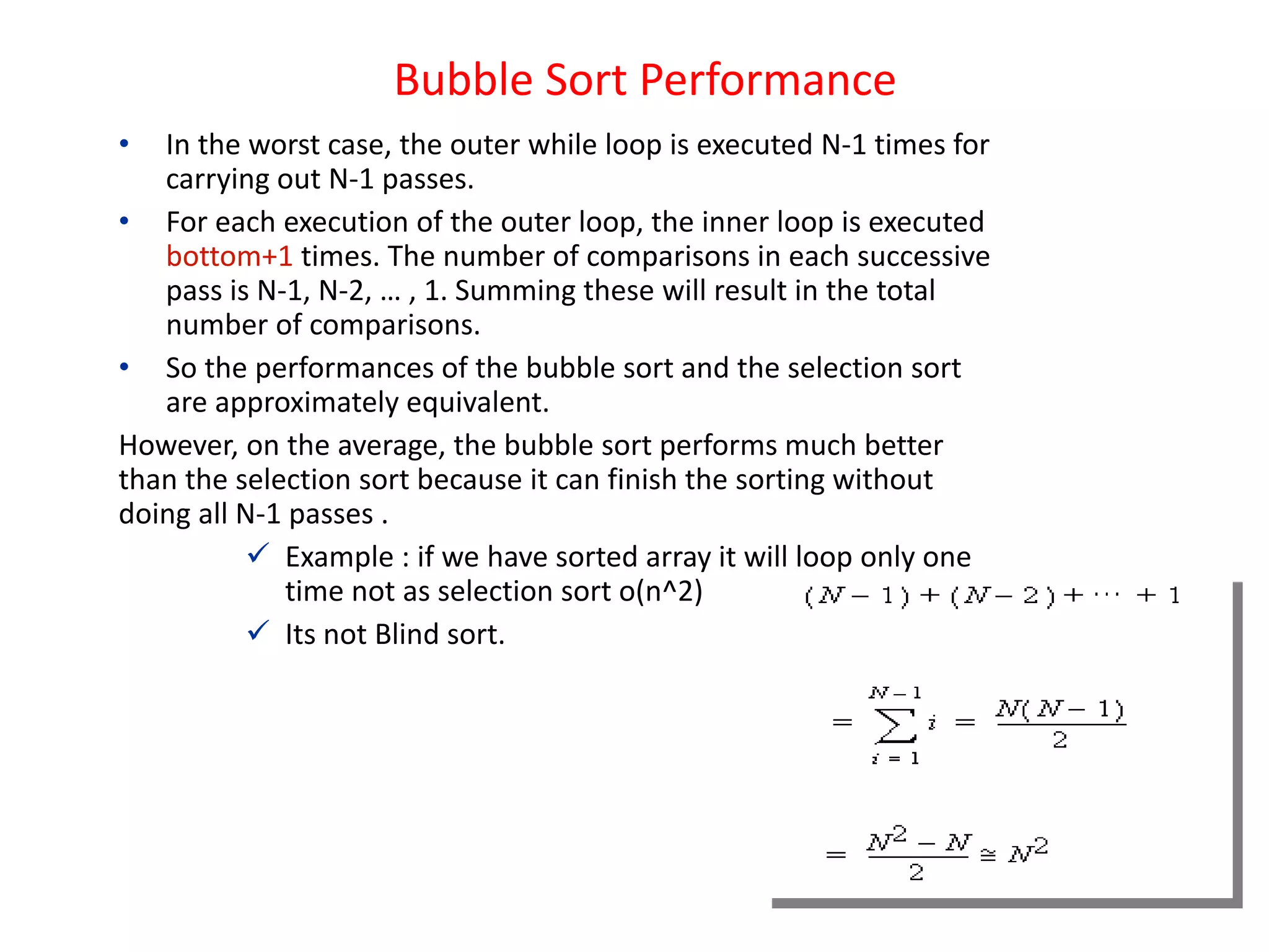 Bubble Sort Performance
• In the worst case, the outer while loop is executed N-1 times for
carrying out N-1 passes.
• For each execution of the outer loop, the inner loop is executed
bottom+1 times. The number of comparisons in each successive
pass is N-1, N-2, … , 1. Summing these will result in the total
number of comparisons.
• So the performances of the bubble sort and the selection sort
are approximately equivalent.
However, on the average, the bubble sort performs much better
than the selection sort because it can finish the sorting without
doing all N-1 passes .
 Example : if we have sorted array it will loop only one
time not as selection sort o(n^2)
 Its not Blind sort.
 