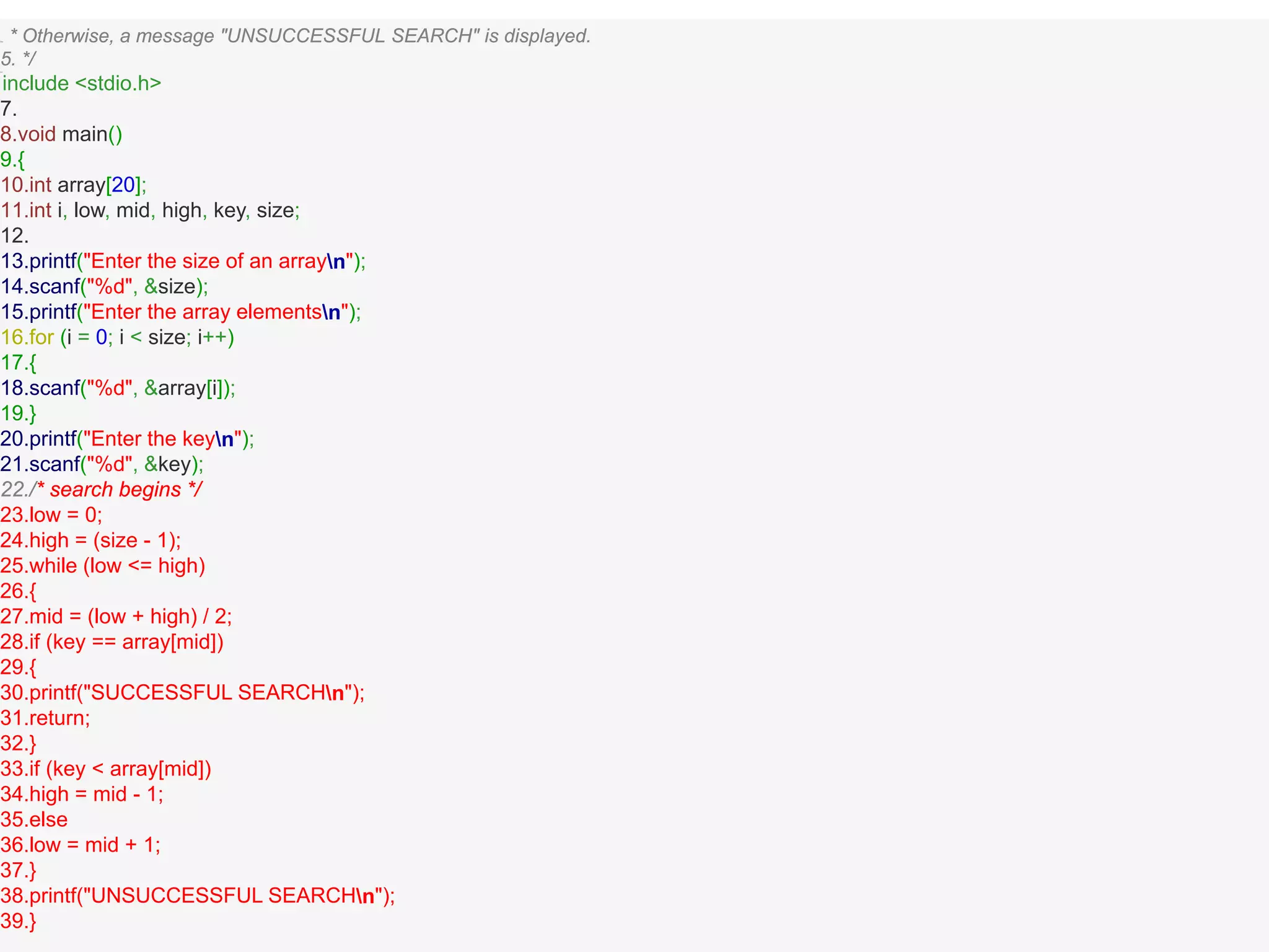 This * Otherwise, a message "UNSUCCESSFUL SEARCH" is displayed.
5. */6.#
include <stdio.h>
7.
8.void main()
9.{
10.int array[20];
11.int i, low, mid, high, key, size;
12.
13.printf("Enter the size of an arrayn");
14.scanf("%d", &size);
15.printf("Enter the array elementsn");
16.for (i = 0; i < size; i++)
17.{
18.scanf("%d", &array[i]);
19.}
20.printf("Enter the keyn");
21.scanf("%d", &key);
22./* search begins */
23.low = 0;
24.high = (size - 1);
25.while (low <= high)
26.{
27.mid = (low + high) / 2;
28.if (key == array[mid])
29.{
30.printf("SUCCESSFUL SEARCHn");
31.return;
32.}
33.if (key < array[mid])
34.high = mid - 1;
35.else
36.low = mid + 1;
37.}
38.printf("UNSUCCESSFUL SEARCHn");
39.}
 