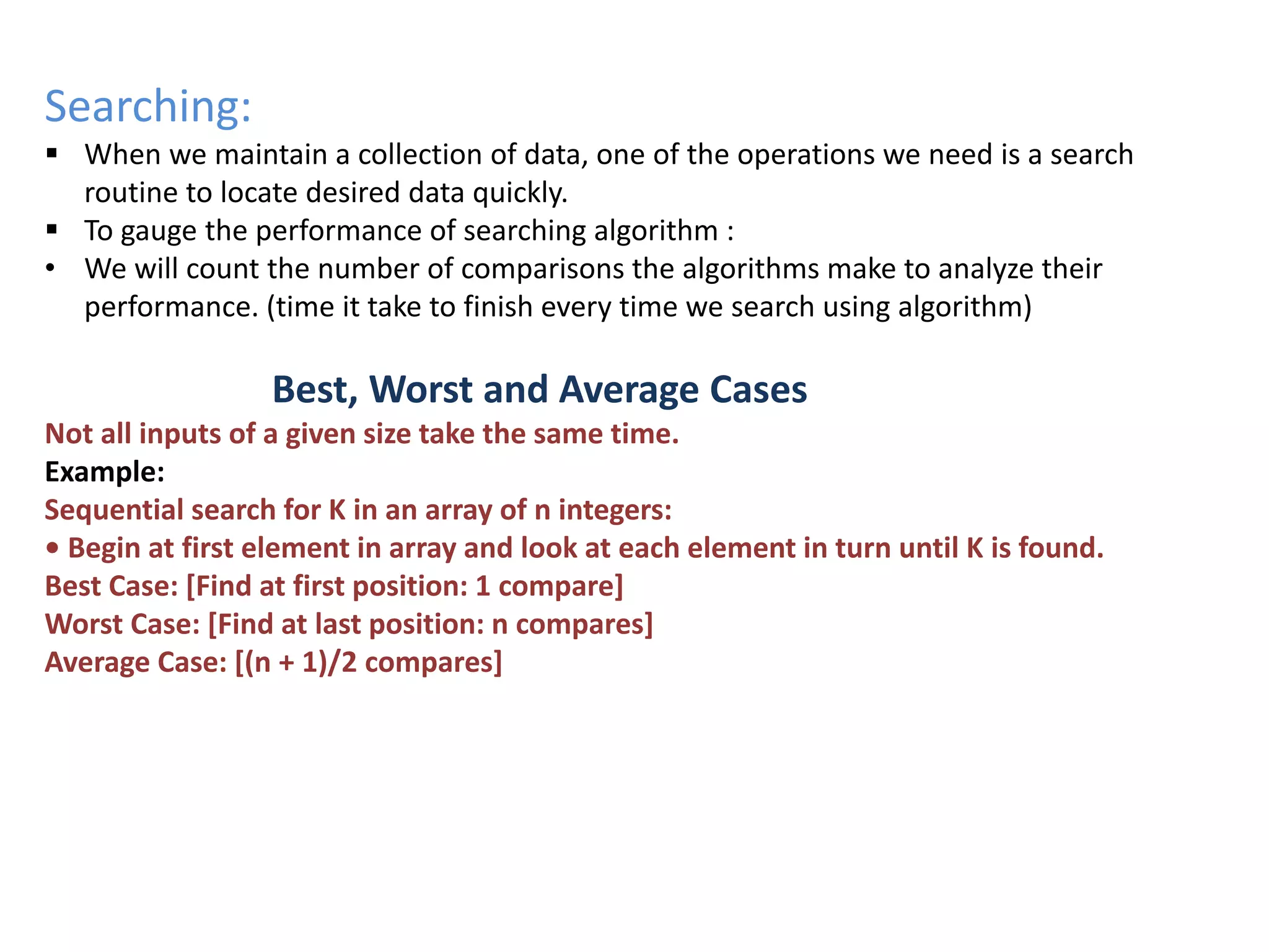 Searching:
 When we maintain a collection of data, one of the operations we need is a search
routine to locate desired data quickly.
 To gauge the performance of searching algorithm :
• We will count the number of comparisons the algorithms make to analyze their
performance. (time it take to finish every time we search using algorithm)
Best, Worst and Average Cases
Not all inputs of a given size take the same time.
Example:
Sequential search for K in an array of n integers:
• Begin at first element in array and look at each element in turn until K is found.
Best Case: [Find at first position: 1 compare]
Worst Case: [Find at last position: n compares]
Average Case: [(n + 1)/2 compares]
 