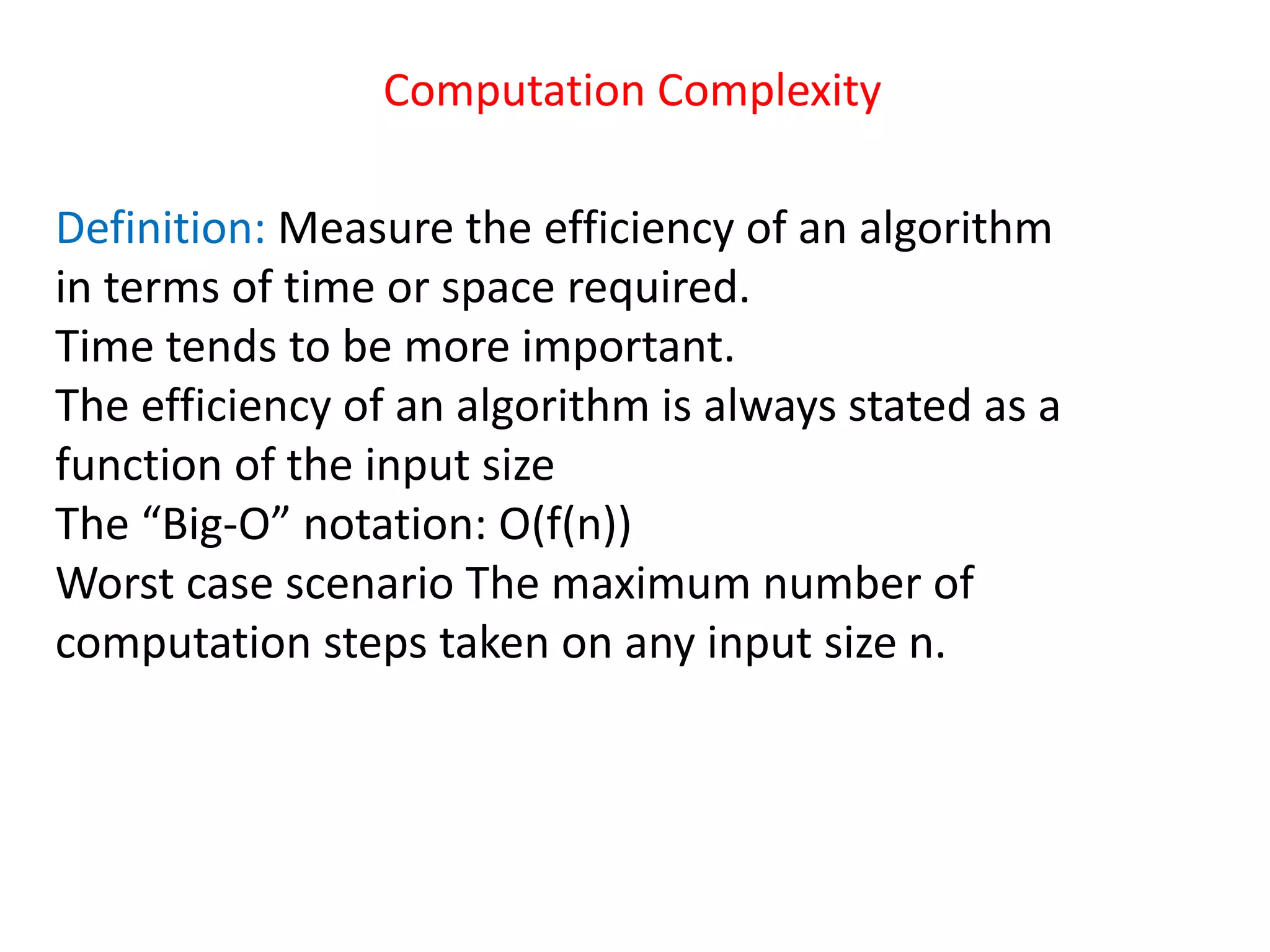 Computation Complexity
Definition: Measure the efficiency of an algorithm
in terms of time or space required.
Time tends to be more important.
The efficiency of an algorithm is always stated as a
function of the input size
The “Big-O” notation: O(f(n))
Worst case scenario The maximum number of
computation steps taken on any input size n.
 