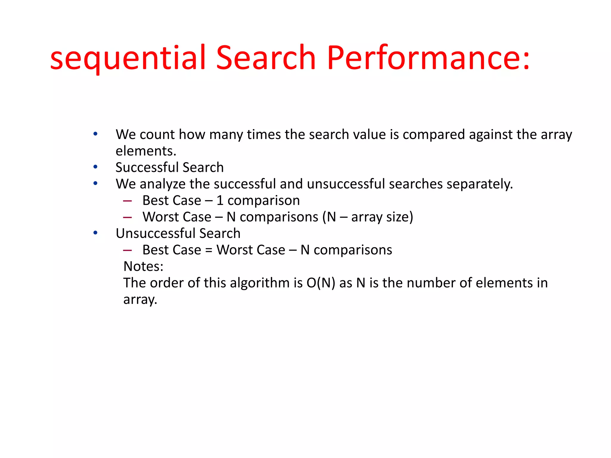 sequential Search Performance:
• We count how many times the search value is compared against the array
elements.
• Successful Search
• We analyze the successful and unsuccessful searches separately.
– Best Case – 1 comparison
– Worst Case – N comparisons (N – array size)
• Unsuccessful Search
– Best Case = Worst Case – N comparisons
Notes:
The order of this algorithm is O(N) as N is the number of elements in
array.
 
