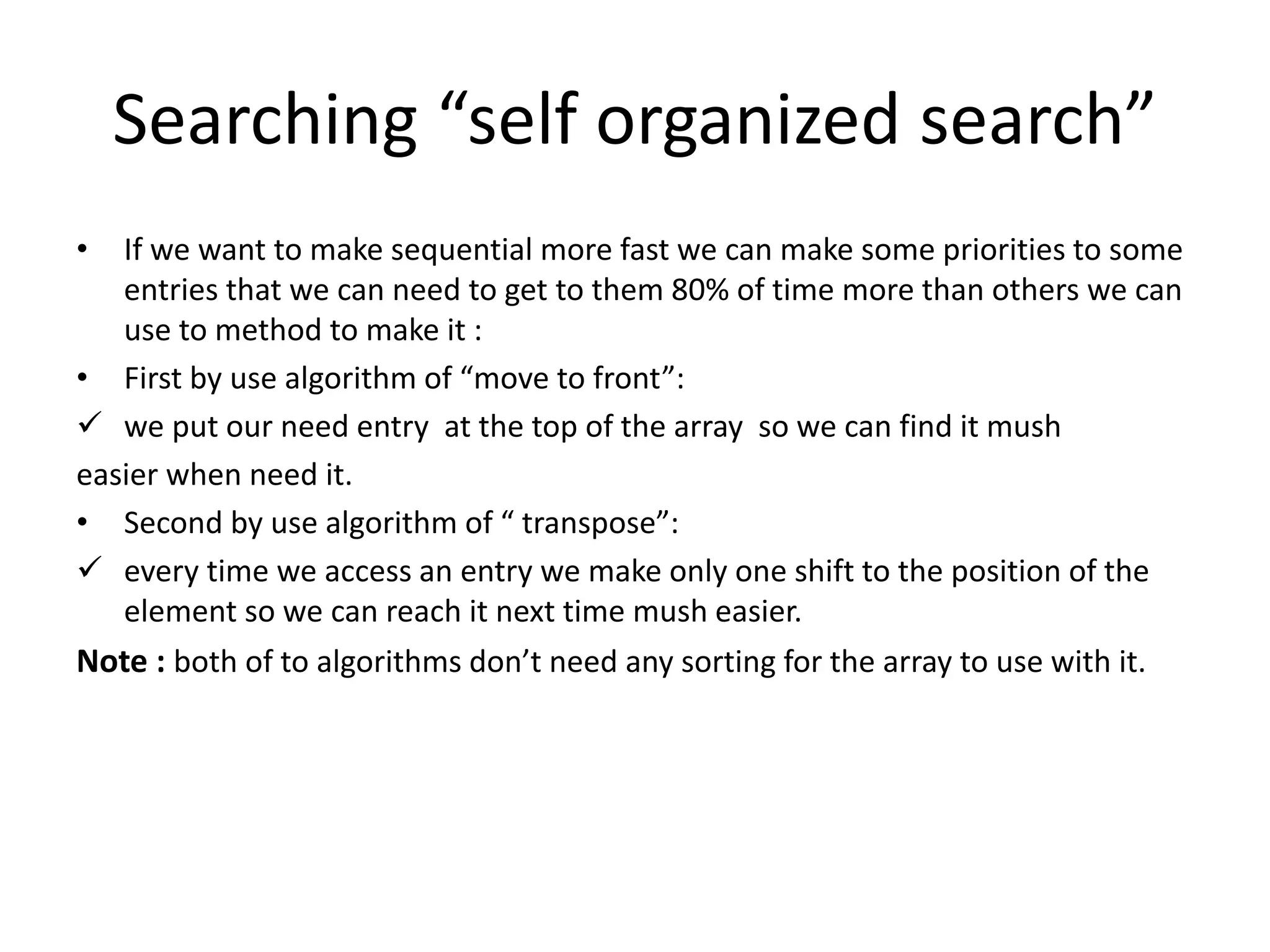 Searching “self organized search”
• If we want to make sequential more fast we can make some priorities to some
entries that we can need to get to them 80% of time more than others we can
use to method to make it :
• First by use algorithm of “move to front”:
 we put our need entry at the top of the array so we can find it mush
easier when need it.
• Second by use algorithm of “ transpose”:
 every time we access an entry we make only one shift to the position of the
element so we can reach it next time mush easier.
Note : both of to algorithms don’t need any sorting for the array to use with it.
 