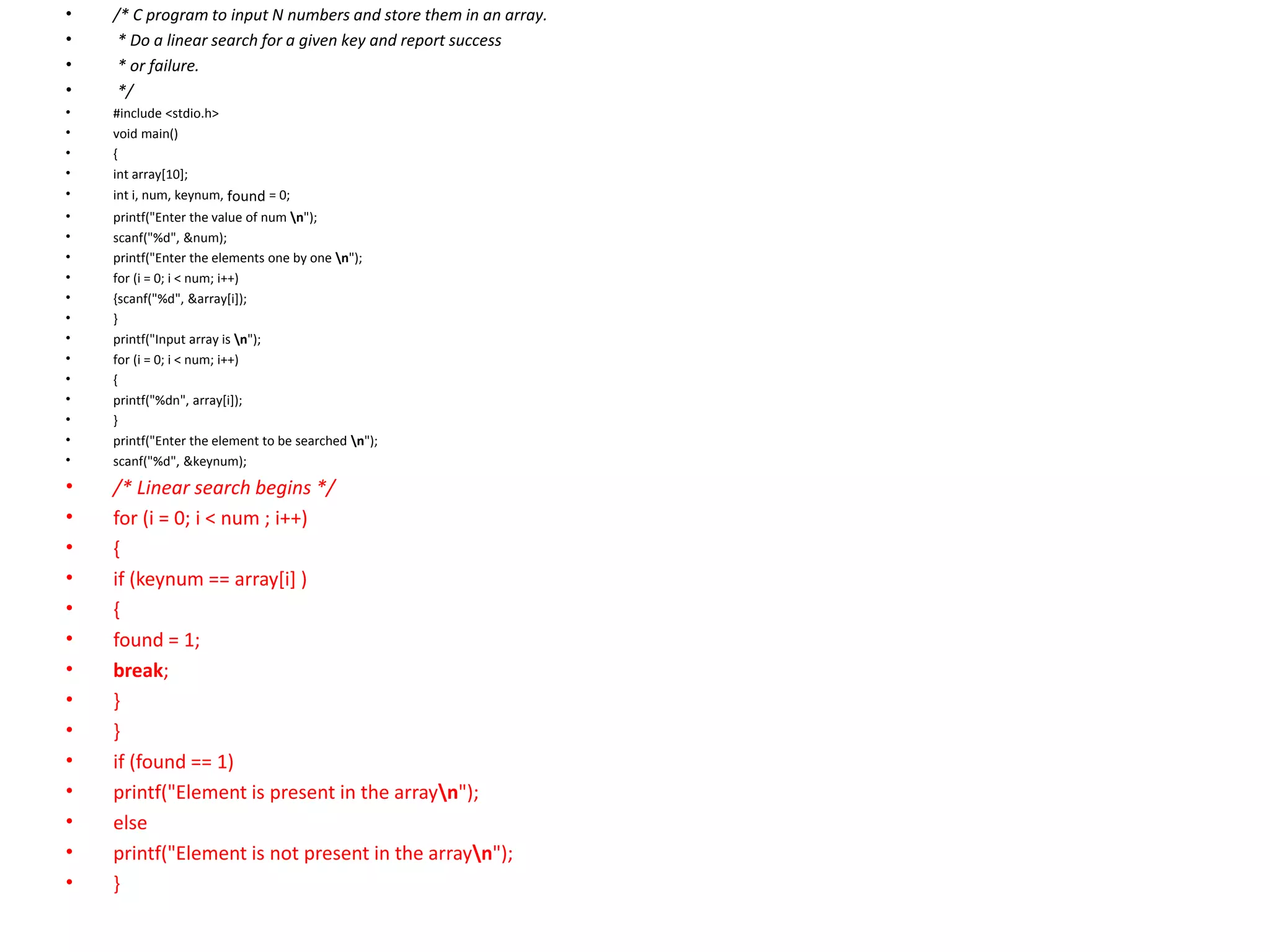 • /* C program to input N numbers and store them in an array.
• * Do a linear search for a given key and report success
• * or failure.
• */
• #include <stdio.h>
• void main()
• {
• int array[10];
• int i, num, keynum, found = 0;
• printf("Enter the value of num n");
• scanf("%d", &num);
• printf("Enter the elements one by one n");
• for (i = 0; i < num; i++)
• {scanf("%d", &array[i]);
• }
• printf("Input array is n");
• for (i = 0; i < num; i++)
• {
• printf("%dn", array[i]);
• }
• printf("Enter the element to be searched n");
• scanf("%d", &keynum);
• /* Linear search begins */
• for (i = 0; i < num ; i++)
• {
• if (keynum == array[i] )
• {
• found = 1;
• break;
• }
• }
• if (found == 1)
• printf("Element is present in the arrayn");
• else
• printf("Element is not present in the arrayn");
• }
 