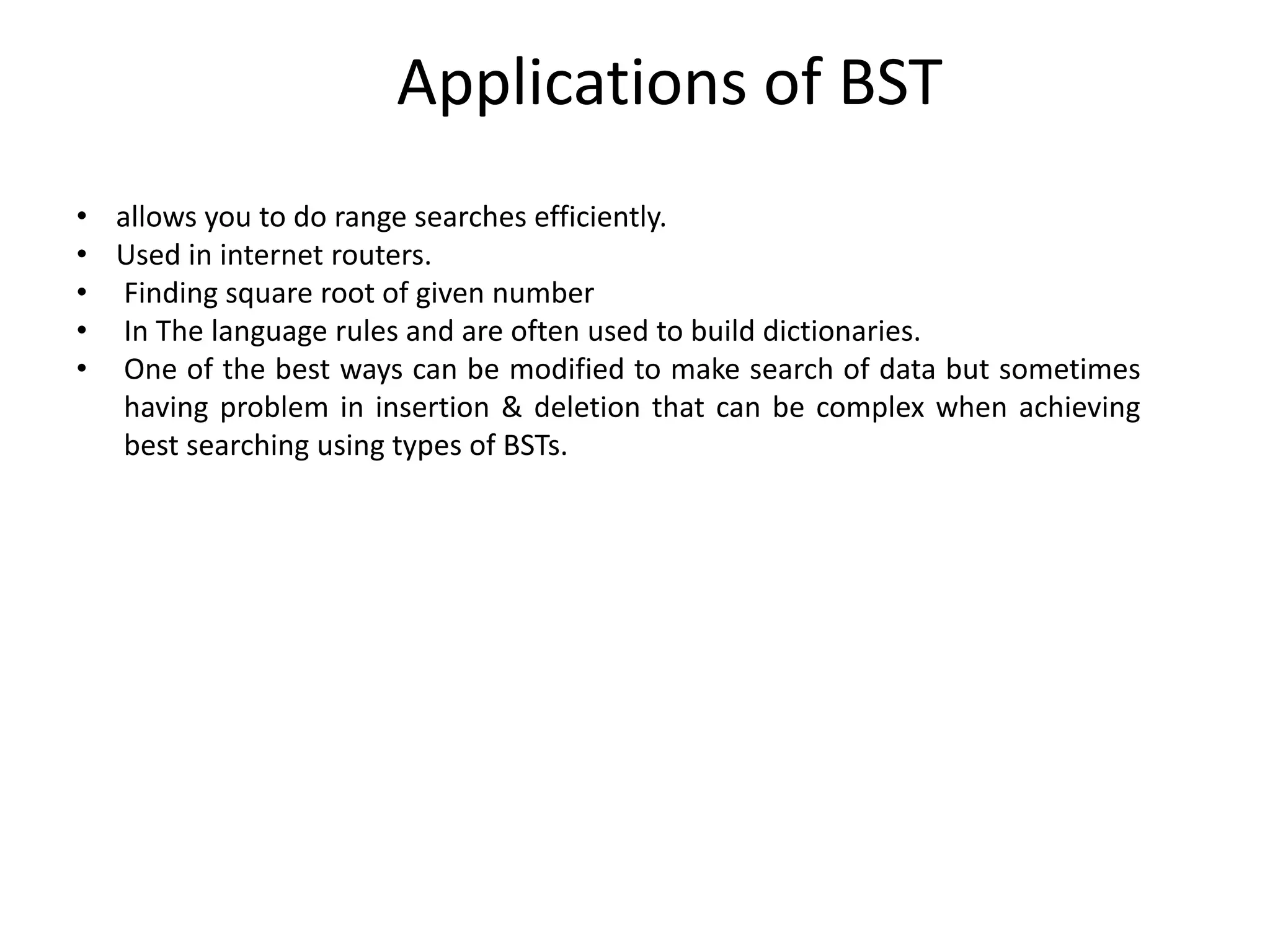 Applications of BST
• allows you to do range searches efficiently.
• Used in internet routers.
• Finding square root of given number
• In The language rules and are often used to build dictionaries.
• One of the best ways can be modified to make search of data but sometimes
having problem in insertion & deletion that can be complex when achieving
best searching using types of BSTs.
 