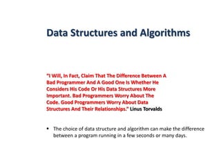 Data Structures and Algorithms
“I Will, In Fact, Claim That The Difference Between A
Bad Programmer And A Good One Is Whether He
Considers His Code Or His Data Structures More
Important. Bad Programmers Worry About The
Code. Good Programmers Worry About Data
Structures And Their Relationships.” Linus Torvalds
 The choice of data structure and algorithm can make the difference
between a program running in a few seconds or many days.
 