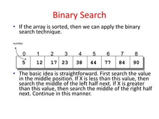 Binary Search
• If the array is sorted, then we can apply the binary
search technique.
number
• The basic idea is straightforward. First search the value
in the middle position. If X is less than this value, then
search the middle of the left half next. If X is greater
than this value, then search the middle of the right half
next. Continue in this manner.
55 12 17 23 38 44 77
0 1 2 3 4 5 6 7 8
84 90
 