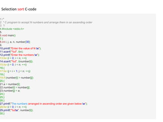 1./*
2. * C program to accept N numbers and arrange them in an ascending order
3. */
4.#include <stdio.h>
5.
6.void main()
7.{
8.int i, j, a, n, number[30];
9.
10.printf("Enter the value of N n");
11.scanf("%d", &n);
12.printf("Enter the numbers n");
13.for (i = 0; i < n; ++i)
14.scanf("%d", &number[i]);
15.for (i = 0; i < n; ++i)
16.{
17.for (j = i + 1; j < n; ++j)
18.{
19.if (number[i] > number[j])
20.{
21.a = number[i];
22.number[i] = number[j];
23.number[j] = a;
24.}
25.}
26.}
27.printf("The numbers arranged in ascending order are given below n");
28.for (i = 0; i < n; ++i)
29.printf("%dn", number[i]);
30.}
Selection sort C-code
 