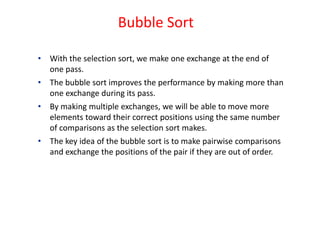 Bubble Sort
• With the selection sort, we make one exchange at the end of
one pass.
• The bubble sort improves the performance by making more than
one exchange during its pass.
• By making multiple exchanges, we will be able to move more
elements toward their correct positions using the same number
of comparisons as the selection sort makes.
• The key idea of the bubble sort is to make pairwise comparisons
and exchange the positions of the pair if they are out of order.
 
