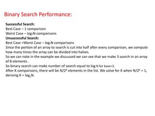 Binary Search Performance:
Successful Search:
Best Case – 1 comparison
Worst Case – log2N comparisons
Unsuccessful Search:
Best Case =Worst Case – log2N comparisons
Since the portion of an array to search is cut into half after every comparison, we compute
how many times the array can be divided into halves.
So we can note in the example we discussed we can see that we make 3 search in an array
of 8 elements .
So binary search can make number of search equal to log N for base=2.
After K comparisons, there will be N/2K elements in the list. We solve for K when N/2K = 1,
deriving K = log2N.
 