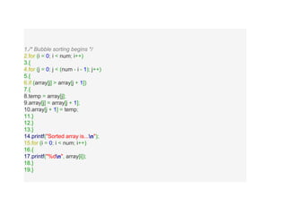 1./* Bubble sorting begins */
2.for (i = 0; i < num; i++)
3.{
4.for (j = 0; j < (num - i - 1); j++)
5.{
6.if (array[j] > array[j + 1])
7.{
8.temp = array[j];
9.array[j] = array[j + 1];
10.array[j + 1] = temp;
11.}
12.}
13.}
14.printf("Sorted array is...n");
15.for (i = 0; i < num; i++)
16.{
17.printf("%dn", array[i]);
18.}
19.}
 