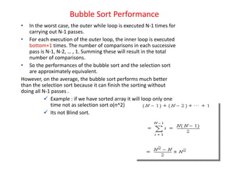 Bubble Sort Performance
• In the worst case, the outer while loop is executed N-1 times for
carrying out N-1 passes.
• For each execution of the outer loop, the inner loop is executed
bottom+1 times. The number of comparisons in each successive
pass is N-1, N-2, … , 1. Summing these will result in the total
number of comparisons.
• So the performances of the bubble sort and the selection sort
are approximately equivalent.
However, on the average, the bubble sort performs much better
than the selection sort because it can finish the sorting without
doing all N-1 passes .
 Example : if we have sorted array it will loop only one
time not as selection sort o(n^2)
 Its not Blind sort.
 