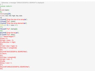 This * Otherwise, a message "UNSUCCESSFUL SEARCH" is displayed.
5. */6.#
include <stdio.h>
7.
8.void main()
9.{
10.int array[20];
11.int i, low, mid, high, key, size;
12.
13.printf("Enter the size of an arrayn");
14.scanf("%d", &size);
15.printf("Enter the array elementsn");
16.for (i = 0; i < size; i++)
17.{
18.scanf("%d", &array[i]);
19.}
20.printf("Enter the keyn");
21.scanf("%d", &key);
22./* search begins */
23.low = 0;
24.high = (size - 1);
25.while (low <= high)
26.{
27.mid = (low + high) / 2;
28.if (key == array[mid])
29.{
30.printf("SUCCESSFUL SEARCHn");
31.return;
32.}
33.if (key < array[mid])
34.high = mid - 1;
35.else
36.low = mid + 1;
37.}
38.printf("UNSUCCESSFUL SEARCHn");
39.}
 