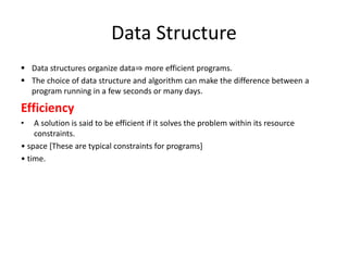 Data Structure
 Data structures organize data⇒ more efficient programs.
 The choice of data structure and algorithm can make the difference between a
program running in a few seconds or many days.
Efficiency
• A solution is said to be efficient if it solves the problem within its resource
constraints.
• space [These are typical constraints for programs]
• time.
 