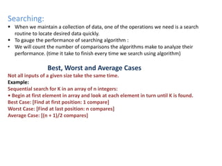 Searching:
 When we maintain a collection of data, one of the operations we need is a search
routine to locate desired data quickly.
 To gauge the performance of searching algorithm :
• We will count the number of comparisons the algorithms make to analyze their
performance. (time it take to finish every time we search using algorithm)
Best, Worst and Average Cases
Not all inputs of a given size take the same time.
Example:
Sequential search for K in an array of n integers:
• Begin at first element in array and look at each element in turn until K is found.
Best Case: [Find at first position: 1 compare]
Worst Case: [Find at last position: n compares]
Average Case: [(n + 1)/2 compares]
 