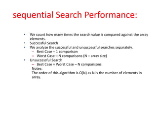 sequential Search Performance:
• We count how many times the search value is compared against the array
elements.
• Successful Search
• We analyze the successful and unsuccessful searches separately.
– Best Case – 1 comparison
– Worst Case – N comparisons (N – array size)
• Unsuccessful Search
– Best Case = Worst Case – N comparisons
Notes:
The order of this algorithm is O(N) as N is the number of elements in
array.
 