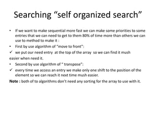 Searching “self organized search”
• If we want to make sequential more fast we can make some priorities to some
entries that we can need to get to them 80% of time more than others we can
use to method to make it :
• First by use algorithm of “move to front”:
 we put our need entry at the top of the array so we can find it mush
easier when need it.
• Second by use algorithm of “ transpose”:
 every time we access an entry we make only one shift to the position of the
element so we can reach it next time mush easier.
Note : both of to algorithms don’t need any sorting for the array to use with it.
 