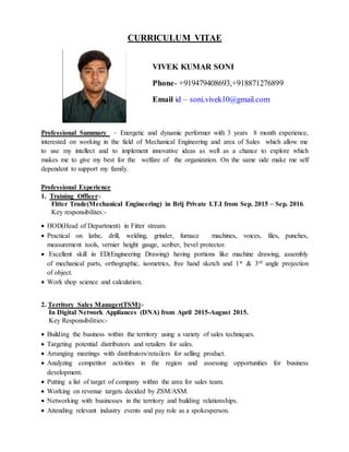 CURRICULUM VITAE
VIVEK KUMAR SONI
Phone- +919479408693,+918871276899
Email id – soni.vivek10@gmail.com
Professional Summary – Energetic and dynamic performer with 3 years 8 month experience,
interested on working in the field of Mechanical Engineering and area of Sales which allow me
to use my intellect and to implement innovative ideas as well as a chance to explore which
makes me to give my best for the welfare of the organization. On the same side make me self
dependent to support my family.
Professional Experience
1. Training Officer:-
Fitter Trade(Mechanical Engineering) in Brij Private I.T.I from Sep. 2015 – Sep. 2016.
Key responsibilites:-
 HOD(Head of Department) in Fitter stream.
 Practical on lathe, drill, welding, grinder, furnace machines, voices, files, punches,
measurement tools, vernier height gauge, scriber, bevel protector.
 Excellent skill in ED(Engineering Drawing) having portions like machine drawing, assembly
of mechanical parts, orthographic, isometrics, free hand sketch and 1st & 3rd angle projection
of object.
 Work shop science and calculation.
2. Territory Sales Manager(TSM):-
In Digital Network Appliances (DNA) from April 2015-August 2015.
Key Responsibilities:-
 Building the business within the territory using a variety of sales techniques.
 Targeting potential distributors and retailers for sales.
 Arranging meetings with distributors/retailers for selling product.
 Analyzing competitor activities in the region and assessing opportunities for business
development.
 Putting a list of target of company within the area for sales team.
 Working on revenue targets decided by ZSM/ASM.
 Networking with businesses in the territory and building relationships.
 Attending relevant industry events and pay role as a spokesperson.
 
