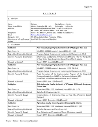 Page 1 of 5
Resume – Ridwan – Environmental Specialist
R E S U M E
1. IDENTITY
Name
Place, time of birth
Address
Telephone
Email
Computer Skill
Membership of professional
bodies
Ridwan, Family Name : Hoesin
Jakarta, November 14, 1965. Nationality : Indonesia
Perum.Pondok Gede Permai, Blok C33 No.12 Rt.005/010,
Kel.Jatirasa, Kec. Jatiasih, Bekasi 17424, West Java.
Home : 021-8223744, Mobile: 0811190986, 082111915716
Ridwan_Hoesin@yahoo.com
MS Office, Statistic Data Processing (SPSS),
Ataki-SKA (Environmental Specialist)
2. EDUCATION
Institution Post Graduate, Bogor Agricultural University (IPB), Bogor, West Java
Date: from - to July 2000 – 2005 (Graduated : August 2005); IPK : 3.68
Degree(s) or Diploma(s) obtained Program; Natural Resources and Environmental Management, (Ph.D)
Scientific Papers, S3 (Dissertation) Effectiveness and Benefits of the Combined Material Filter for the Quality
of River Water (Case Study in the Sunter River of North Jakarta)
Schedule of Research January 2002 - June 2003 (18 month)
Institution Post Graduate, Bogor Agricultural University (IPB), Bogor, West Java
Date: from - to July 1997 – 1999 (Graduated : November 1999), IPK : 3.42
Degree(s) or Diploma(s) obtained Program; Natural Resources and Environmental Management, (M.Si)
Scientific Papers, S2 (Thesis) Public Perception of the Implementation Program of the Integrated
Economic Growth Area (KAPET) in the Eastern Indonesia (KTI),
(Case Study in the Municipality of Bitung, North Sulawesi)
Schedule of Research January 1999 - June 1999 (6 month)
Institution Civil Engineering Faculty, University of 17 August 45 (Untag), Semarang,
Central Java
Date: from - to September 1991 – 1999 (Graduated : June 1999), IPK : 2.75
Degree(s) or Diploma(s) obtained Bachelor, Civil Engineering , (Ir.)
Scientific Papers, S1 (Essay) Implementation of Engineering Piles and Test PDA (Personnel Digital
Assistant)
Schedule of Research January 1998 - December 1998 (12 month)
Institution Agriculture Faculty, University of Ibnu Chaldun (UIC), Jakarta.
Date: from - to September 1985 – 1992 (Graduated : January 1993), IPK : 2.97
Degree(s) or Diploma(s) obtained Bachelor, Agronomy and Farm Crops, (Ir.)
Scientific Papers, S1 (Essay) Crop Cultivation and Processing of Cocoa (Theobroma cacao L),
Schedule of Research January 1990 - December 1990 (12 month)
 