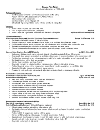 BriAnna Faye Taylor
briannafayetaylor@gmail.com ● 414-305-3830
Professional Summary:
 Over three years of administrative and front desk experience in an office setting
 Proficient in Microsoft Office, Database/data entry, Adobe and iMovie
 Skilled verbal and written communicator
 Exceptional customer service and people skills
 Self-motivated, high energy and detail oriented individual committed to helping others
Education:
 Alverno College B.A Liberal Arts, Creative Arts Minor
 Focus on Higher Education and Student Development May 2015
 Alverno College M.A, Organizational Development and Instructional Development Expected Graduation date May 2018
Professional Experience:
SC Johnson Human Resources & Recruiting Coordinator(Temporary Assignment) October2015-December 2015
 Coordinated and scheduled interviews for external candidates
 Reserved transportation, housing and meals during the duration of the candidates stay and interview process
 Provided excellent customer service to candidates and their agencies using strong verbal and written communication skills
 Supported recruiters by sourcing and providing job descriptions to candidates and career boards
 Prepared interview packets for candidates so that they were familiar with company benefits, policies and culture
ManpowerGroup Solutions- Experis CORE Recruiter April 2015-October 2015
 Used company database, search engines and search strings to find qualified candidates for fortune 500 companies
 Demonstrated strong customer service skills to all candidates and clients using my exceptional verbal and written communication skills
 Provided phone screenings to be sure that candidates were a match for the position and negotiated an hourly pay rate with them
 Coordinated interviews with the clients and candidates
 Extended offers to candidates and letters of regret
 Documented information for and about candidates in a database open to the entire international company
 Produced documents to send to hiring managers, team leads and senior recruiters updating them on a candidates status
 Organized and formatted resumes using the client’s resume guidelines
 Participated in weekly conferences and meetings to update team members and leads on role progress and metrics
Alverno College Administrative Assistant
Alverno College International and Intercultural Center August 2012-May 2015
Alverno College Internship Office August 2012-June 2014
 Acted as first point of contact for two different offices that shared location
 Coordinated trips, programs and activities for students
 Performed office duties to ensure smooth operation of each office
 Provided courteous service when interacting with students and visitors
 Remained confidential with all of students information
 Scheduled internal and external meetings and events
 Interacted independently with other offices and supervisors to produce and plan quality events
 Designed publicity for both offices using digitally created and handmade images
 Updated Student Worker Training Manuel and trained new employees
 Maintained and documented inventory of record and office supplies using Excel
Alverno College Residence Life Community Advisor
Clare Hall (24 upperclassmen residents) August 2014- May 2015
Austin Hall Residence Life Community Advisor (24 freshmen residents) August 2013- May 2014
 Enforced policies, procedures and guidelines of the residence halls
 Coordinated and promoted educational and social programs to build community and support the residents transition throughout their
college career
 Produced publicity for programs and residence hall living spaces
 Alleviated conflict by mediating and encouraging the residents to communicate effectively
 Organized weekly office hours and participated in weekly duty rotation to ensure the safety of all residents living on campus
 Attended weekly staff meeting to gain more information that allowed me to be an effective CA
 Documented weekly reports of duty records
 
