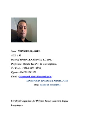 Nam : MHMOUD,RASOUL
AGE : 33
Place of birth:ALEXANDRIA EGYPT.
Profession: Hotels TechNet in state diploma.
Tel UAE: + 971-0503910758
Egypt: +0201229215972
Email : Mahmoud_rasol@hotmail.com.
MAHMOUD_RASOL@YAHOO.COM
skyp/ mahmoud_rasoul2002
Certificate Egyptian Air Defense Forces sergeant degree
Language:-
 