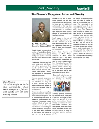 Link June 2014 Page 4 of 6
Racism: In my line of work,
human relations, we find that
those who actively practice rac-
ism today are very subtle and
sophisticated in the way they
express that racism. In fact, this
kind of racism is so covert that
often the victims of this insidious
behavior do not realize that they
have been victimized.
People engage in what we call
"have a nice day racism" or "rac-
ism with a smile and a pat on the
back." Because many of us do not
see it, we assume that it does not
exist. It does, both individually
and institutionally.
Racism affects Hispanics and
Latinos, it affects African-
Americans, it affects Native
Americans and it also affects
Caucasians; and many others. No
racial or ethnic group gets a pass
from this insidious behavior. The
sad thing about individual or
personal racism is that it says
much more about the perpetra-
tor of the racism than it does
about the victim of the racism.
Diversity: In order for us to get
over racism, we all must accept
the diversity of humanity.
“Diversity, generally understood
and embraced, is not casual liber-
al tolerance of anything and eve-
rything not yourself. It is not
polite accommodation. Instead,
diversity is, in action, the some-
times-painful awareness that
other people, other races, other
voices, other habits of mind, have
as much integrity of being, as
much claim upon the world, as
you do.
By: Willie Ratchford
Executive Director, CRC
Racially charged comments by a
rancher in Nevada, Cliven Bundy,
and an NBA team owner, Donald
Sterling, have resulted in renewed
discussion across America on the
issue of race.
Many people, of various racial and
ethnic backgrounds, and of vari-
ous political persuasions, have
roundly condemned both of
these individuals for their indis-
cretion. These rebukes, I believe,
have been good for our country
and local communities.
However, we need to do more.
What we have done is address
two individuals who many see
as racists. The next step is to
begin to address the vestiges of
racism that permeate many of
our institutions.
Ameliorating the current effects
of past discrimination and racism
starts with acknowledgement and
an understanding that racism is
still with us and embedded in our
institutions. Institutional racism
has been defined as “social and
institutional power plus race
prejudice,” and not something we
can only attribute to an individual.
It also starts with acceptance
of the diversity that makes us
who we are as a country.
The Director’s Thoughts on Racism and Diversity
No one has an obligation greater
than your own to change, or
yield, or to assimilate into the
mass. The irreconcilable is as
much a part of social life as the
congenial. Being strong in life is
being strong amid differences
while accepting the fact that your
own self can be a considerable
imposition upon everyone you
meet. I urge you to consider your
own oddity before you are trou-
bled or offended by that of oth-
ers. And I urge you, amid all the
differences present to the eye
and mind, to reach out and cre-
ate the bonds that will sustain the
commonwealth that will protect
us all. We are meant to be to-
gether.” (William M. Chance in
the Language of Action (Wesley-
an LXII, #2, Fall 1989, p.36).
Our Mission:
We advocate for an inclu-
sive community where
trust, acceptance, fairness
and equity are the com-
munity norms.
 