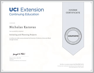 EDUCA
T
ION FOR EVE
R
YONE
CO
U
R
S
E
C E R T I F
I
C
A
TE
COURSE
CERTIFICATE
11/07/2016
Nicholas Karavas
Initiating and Planning Projects
an online non-credit course authorized by University of California, Irvine and offered
through Coursera
has successfully completed
Margaret Meloni, MBA, PMP
Instructor
University of California, Irvine Extension
Verify at coursera.org/verify/VE4JVWCY4V7U
Coursera has confirmed the identity of this individual and
their participation in the course.
 