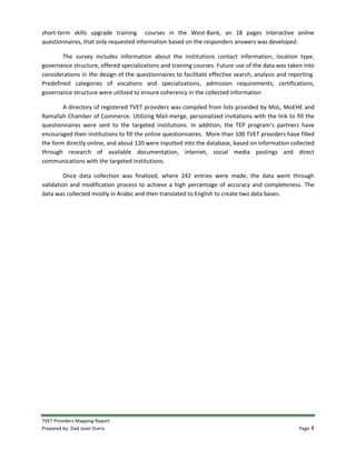 TVET Providers Mapping Report
Prepared by: Ziad Jaser Durra Page 4
short-term skills upgrade training courses in the West-Bank, an 18 pages interactive online
questionnaires, that only requested information based on the responders answers was developed.
The survey includes information about the institutions contact information, location type,
governance structure, offered specializations and training courses. Future use of the data was taken into
considerations in the design of the questionnaires to facilitate effective search, analysis and reporting.
Predefined categories of vocations and specializations, admission requirements, certifications,
governance structure were utilized to ensure coherency in the collected information
A directory of registered TVET providers was compiled from lists provided by MoL, MoEHE and
Ramallah Chamber of Commerce. Utilizing Mail-merge, personalized invitations with the link to fill the
questionnaires were sent to the targeted institutions. In addition, the TEP program’s partners have
encouraged their institutions to fill the online questionnaires. More than 100 TVET providers have filled
the form directly online, and about 120 were inputted into the database, based on information collected
through research of available documentation, internet, social media postings and direct
communications with the targeted institutions.
Once data collection was finalized, where 242 entries were made, the data went through
validation and modification process to achieve a high percentage of accuracy and completeness. The
data was collected mostly in Arabic and then translated to English to create two data bases.
 