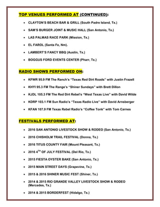 TOP VENUES PERFORMED AT (CONTINUED):
• CLAYTON’S BEACH BAR & GRILL (South Padre Island, Tx.)
• SAM’S BURGER JOINT & MUSIC HALL (San Antonio, Tx.)
• LAS PALMAS RACE PARK (Mission, Tx.)
• EL FAROL (Santa Fe, Nm).
• LAMBERT’S FANCY BBQ (Austin, Tx.)
• BOGGUS FORD EVENTS CENTER (Pharr, Tx.)
RADIO SHOWS PERFORMED ON:
• KFWR 95.9 FM The Ranch’s “Texas Red Dirt Roads” with Justin Frazell
• KHYI 95.3 FM The Range’s “Shiner Sundays” with Brett Dillon
• KJDL 105.3 FM The Red Dirt Rebel’s “West Texas Live” with David Wilde
• KDRP 103.1 FM Sun Radio’s “Texas Radio Live” with David Arnsberger
• KFAN 107.9 FM Texas Rebel Radio’s “Coffee Tonk” with Tom Carnes
FESTIVALS PERFORMED AT:
• 2016 SAN ANTONIO LIVESTOCK SHOW & RODEO (San Antonio, Tx.)
• 2016 CHISHOLM TRAIL FESTIVAL (Donna, Tx.)
• 2016 TITUS COUNTY FAIR (Mount Pleasant, Tx.)
• 2016 4TH
OF JULY FESTIVAL (Del Rio, Tx.)
• 2015 FIESTA OYSTER BAKE (San Antonio, Tx.)
• 2015 MAIN STREET DAYS (Grapevine, Tx.)
• 2015 & 2016 SHINER MUSIC FEST (Shiner, Tx.)
• 2014 & 2015 RIO GRANDE VALLEY LIVESTOCK SHOW & RODEO
(Mercedes, Tx.)
• 2014 & 2015 BORDERFEST (Hidalgo, Tx.)
 