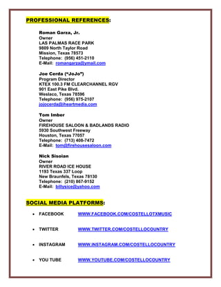 PROFESSIONAL REFERENCES:
Roman Garza, Jr.
Owner
LAS PALMAS RACE PARK
9809 North Taylor Road
Mission, Texas 78573
Telephone: (956) 451-2110
E-Mail: romangarza@ymail.com
Joe Cerda (“JoJo”)
Program Director
KTEX 100.3 FM CLEARCHANNEL RGV
901 East Pike Blvd.
Weslaco, Texas 78596
Telephone: (956) 975-2107
jojocerda@iheartmedia.com
Tom Imber
Owner
FIREHOUSE SALOON & BADLANDS RADIO
5930 Southwest Freeway
Houston, Texas 77057
Telephone: (713) 408-7472
E-Mail: tom@firehousesaloon.com
Nick Sisoian
Owner
RIVER ROAD ICE HOUSE
1193 Texas 337 Loop
New Braunfels, Texas 78130
Telephone: (210) 867-9152
E-Mail: billysice@yahoo.com
SOCIAL MEDIA PLATFORMS:
• FACEBOOK WWW.FACEBOOK.COM/COSTELLOTXMUSIC
• TWITTER WWW.TWITTER.COM/COSTELLOCOUNTRY
• INSTAGRAM WWW.INSTAGRAM.COM/COSTELLOCOUNTRY
• YOU TUBE WWW.YOUTUBE.COM/COSTELLOCOUNTRY
 