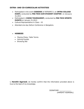 EXTRA- AND CO-CURRICULAR ACTIVITIES
 Participated in the event CODEDOC of INTRAMS’11 an INTRA COLLEGE
EVENT, conducted by PSG TECH ACM STUDENT CHAPTER on Januaury
31,2011
 Participated in CHESS TOURNAMENT, conducted by PSG TECH SPORTS
EVENTS on January 31,2013
 Cultural Representative in Class – XI
 Attended one-day Defcon Conference in Bangalore.
 HOBBIES
 Playing Chess, Table Tennis
 Solving Puzzles
 Browsing Net
I, Harshit Agarwal, do hereby confirm that the information provided above is
true to the best of my knowledge.
SIGNATURE: ____________
(HARSHIT AGARWAL)
 