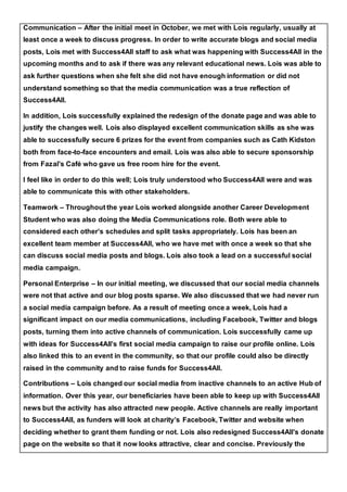 Communication – After the initial meet in October, we met with Lois regularly, usually at
least once a week to discuss progress. In order to write accurate blogs and social media
posts, Lois met with Success4All staff to ask what was happening with Success4All in the
upcoming months and to ask if there was any relevant educational news. Lois was able to
ask further questions when she felt she did not have enough information or did not
understand something so that the media communication was a true reflection of
Success4All.
In addition, Lois successfully explained the redesign of the donate page and was able to
justify the changes well. Lois also displayed excellent communication skills as she was
able to successfully secure 6 prizes for the event from companies such as Cath Kidston
both from face-to-face encounters and email. Lois was also able to secure sponsorship
from Fazal’s Café who gave us free room hire for the event.
I feel like in order to do this well; Lois truly understood who Success4All were and was
able to communicate this with other stakeholders.
Teamwork – Throughout the year Lois worked alongside another Career Development
Student who was also doing the Media Communications role. Both were able to
considered each other’s schedules and split tasks appropriately. Lois has been an
excellent team member at Success4All, who we have met with once a week so that she
can discuss social media posts and blogs. Lois also took a lead on a successful social
media campaign.
Personal Enterprise – In our initial meeting, we discussed that our social media channels
were not that active and our blog posts sparse. We also discussed that we had never run
a social media campaign before. As a result of meeting once a week, Lois had a
significant impact on our media communications, including Facebook, Twitter and blogs
posts, turning them into active channels of communication. Lois successfully came up
with ideas for Success4All’s first social media campaign to raise our profile online. Lois
also linked this to an event in the community, so that our profile could also be directly
raised in the community and to raise funds for Success4All.
Contributions – Lois changed our social media from inactive channels to an active Hub of
information. Over this year, our beneficiaries have been able to keep up with Success4All
news but the activity has also attracted new people. Active channels are really important
to Success4All, as funders will look at charity’s Facebook, Twitter and website when
deciding whether to grant them funding or not. Lois also redesigned Success4All’s donate
page on the website so that it now looks attractive, clear and concise. Previously the
 