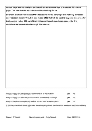 donate page was not ready to be viewed, but we are now able to advertise the donate
page. This has opened up a new way of fundraising for us.
Lois took the lead on Success4All’s first social media campaign that not only increased
our Facebook likes by 143, but also raised £180 that will be used to buy new resources for
the Learning Hubs. £70 out of the £180 came through our donate page – the first
donations we have received through this method.
Are you happy for us to pass your comments on to the student? yes no
Are you happy for us to use your comments in case study publicity? yes no
Are you interested in requesting another student next academic year? yes no
(Optional) Comments and suggestions about this programme (include email address if response required)
Signed : E.Wastell Name (please print) : Emily Wastell Date: 24/05/2016
 