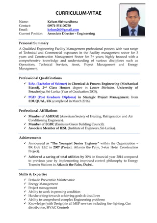 CURRICULUM-VITAE
Name: Kelum Siriwardhena
Contact: 00971-551100750
Email: kelum260@gmail.com
Current Position: Associate Director – Engineering
Personal Summary
A Qualified Engineering Facility Management professional possess with vast range
of Technical and Commercial exposures in the Facility management sector for 3
years and Construction Management Sector for 7+ years; highly focused with a
comprehensive knowledge and understanding of various disciplines such as
Operations, Technical Services, Asset, Project Management and Energy
Management.
Professional Qualifications
 B.Sc. (Bachelor of Science) in Chemical & Process Engineering (Mechanical
Biased), 2nd Class Honors degree in Lower Division, University of
Peradeniya, Sri-Lanka (Year of Graduation 2005).
 PGD (Post Graduate Diploma) in Strategic Project Management, from
EDUQUAL, UK (completed in March 2016).
Professional Affiliations
 Member of ASHRAE (American Society of Heating, Refrigeration and Air
Conditioning Engineers).
 Member of EGBC (Emirates Green Building Council).
 Associate Member of IESL (Institute of Engineers, Sri-Lanka).
Achievements
 Announced as “The Youngest Senior Engineer” within the Organization –
BK Gulf LLC in 2007 (Project: Atlantis the Palm, 5-star Hotel Construction
Project).
 Achieved a saving of total utilities by 30% in financial year 2014 compared
to previous year by implementing improved control philosophy to Energy
Transfer Stations in Atlantis the Palm, Dubai.
Skills & Expertise
 Periodic Preventive Maintenance
 Energy Management
 Project management
 Ability to work in pressing condition
 Hardworking towards achieving goals & deadlines
 Ability to comprehend complex Engineering problems
 Knowledge (with Design) in all MEP services including fire-fighting, Gas
distribution, HVAC Controls
 