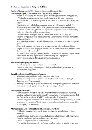 Technical Expertise & Responsibilities
Facility Management (FM) - Current Duties and Resposibilties
Managing Property Operations and Engineering Budgets:
 Assists in managing the physical plant including equipment, refrigeration,
HVAC, plumbing, water treatment, electrical and life safety systems.
 Maintains and operates equipment at optimum effectiveness, efficiency and
safety.
 Develop the control philosophies and sequence of operations of all Energy
Transferring Stations (CHW – ETS), potable water distribution systems,
Electrical sub-metering to achieve optimum usage of district cooled cooling
water to reduce the utility consumption.
 Establishes and manages an effective rooms maintenance program.
 Ensures compliance with all Engineering Departmental policies, standards
and procedures.
 Manages department’s controllable expenses to achieve or exceed budgeted
goals.
 Select and order or purchase new equipment, supplies and furnishings.
 Inspect and evaluate the physical condition of facilities in order to determine
the type of work required.
 Recommend or arrange for additional services such as painting, repair work,
renovations and the replacement of furnishings and equipment.
 Supervises the day to day operations of Engineering.
Maintaining Property Standards:
 Maintains accurate logs and records as required.
 Assists in effectively planning, scheduling and evaluating preventive
maintenance programs.
Providing Exceptional Customer Service:
 Handles guest problems and complaints effectively.
 Empowers employees to provide excellent customer service through
Learning and Development.
 Displays leadership in guest hospitality by exemplifying excellent customer
service and creating a positive atmosphere for guest relations.
Managing Profitability:
 Helps establish priorities for total property maintenance needs. Research,
identify and preparation of technical + commercial proposals including ROI
for Capital Expenditure (CAPEX) projects under Engineering.
 Ensures on-going communication occurs in all areas of responsibility to create
awareness of business objectives, awareness of expectations and recognition
of exemplary performance.
Managing and Conducting Human Resources Activities:
 Celebrates successes and publicity recognizes the contributions of team
members.
 Establishes and maintains open, collaborative relationships with employees.
 Ensures employees are treated fairly and equitably.
 Strives to improve service performance.
 Provides feedback to employees based on observation of service behaviors.
 